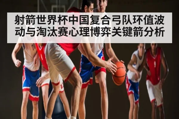 射箭世界杯中国复合弓队环值波动与淘汰赛心理博弈关键箭分析