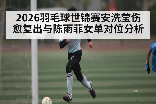 2026羽毛球世锦赛安洗莹伤愈复出与陈雨菲女单对位分析