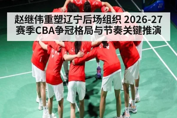 赵继伟重塑辽宁后场组织 2026-27赛季CBA争冠格局与节奏关键推演